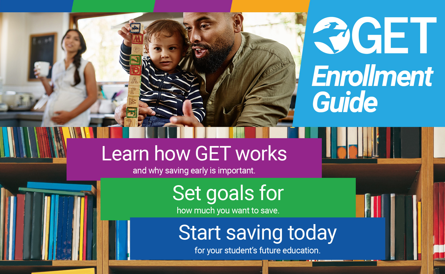 GET Enrollment Guide - Learn how GET works and why saving early is important. Set goals for how much you want to save. Start saving today for your student’s future education.